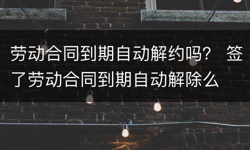劳动合同到期自动解约吗？ 签了劳动合同到期自动解除么