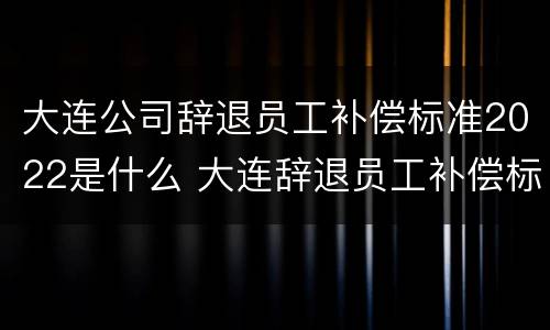大连公司辞退员工补偿标准2022是什么 大连辞退员工补偿标准2020