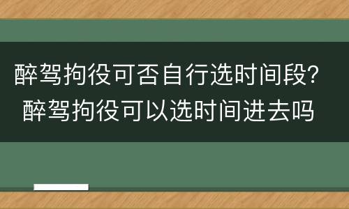醉驾拘役可否自行选时间段？ 醉驾拘役可以选时间进去吗