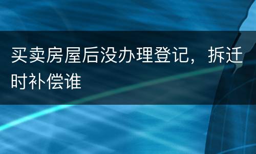 买卖房屋后没办理登记，拆迁时补偿谁
