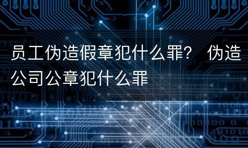 员工伪造假章犯什么罪？ 伪造公司公章犯什么罪