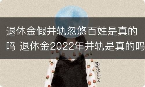 退休金假并轨忽悠百姓是真的吗 退休金2022年并轨是真的吗
