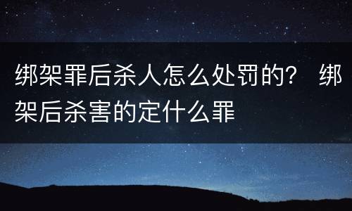 绑架罪后杀人怎么处罚的？ 绑架后杀害的定什么罪
