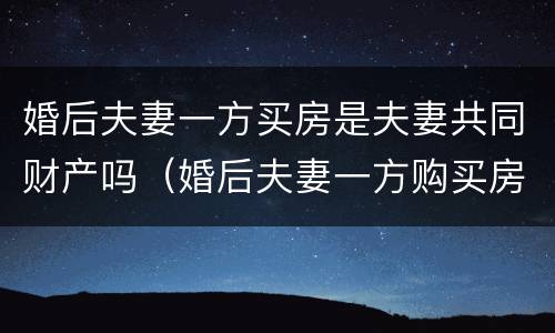 婚后夫妻一方买房是夫妻共同财产吗（婚后夫妻一方购买房产）