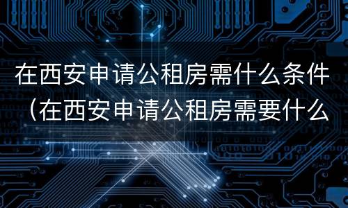 在西安申请公租房需什么条件（在西安申请公租房需要什么条件）