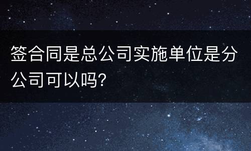 签合同是总公司实施单位是分公司可以吗？