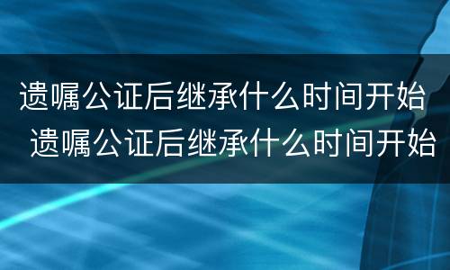 遗嘱公证后继承什么时间开始 遗嘱公证后继承什么时间开始办理