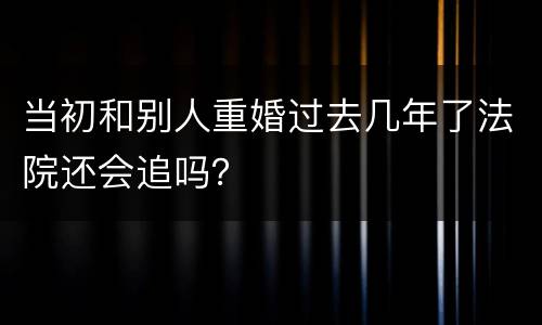 当初和别人重婚过去几年了法院还会追吗？