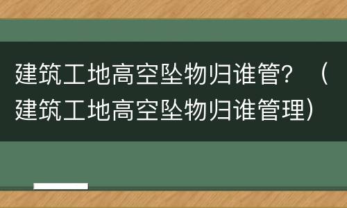 建筑工地高空坠物归谁管？（建筑工地高空坠物归谁管理）