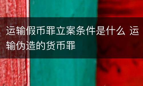 运输假币罪立案条件是什么 运输伪造的货币罪
