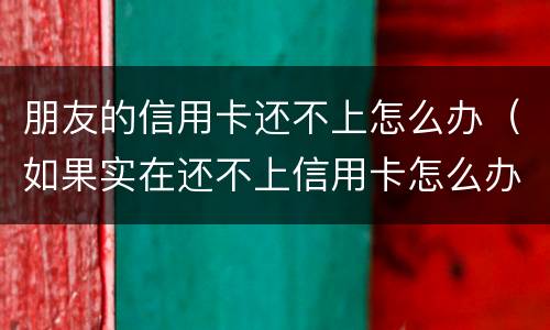 朋友的信用卡还不上怎么办（如果实在还不上信用卡怎么办）