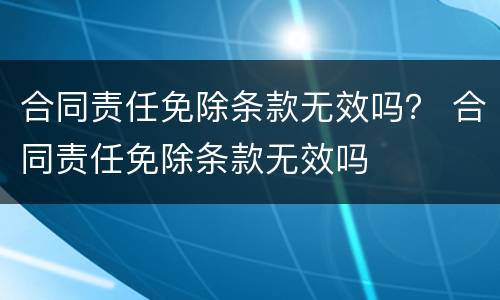 合同责任免除条款无效吗？ 合同责任免除条款无效吗