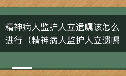 精神病人监护人立遗嘱该怎么进行（精神病人监护人立遗嘱该怎么进行继承）