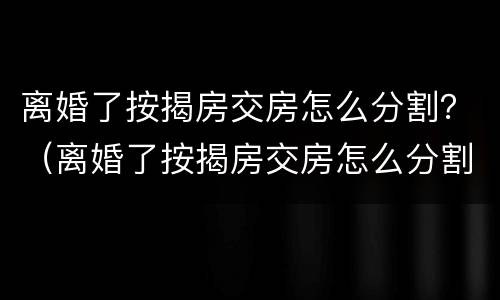 离婚了按揭房交房怎么分割？（离婚了按揭房交房怎么分割）