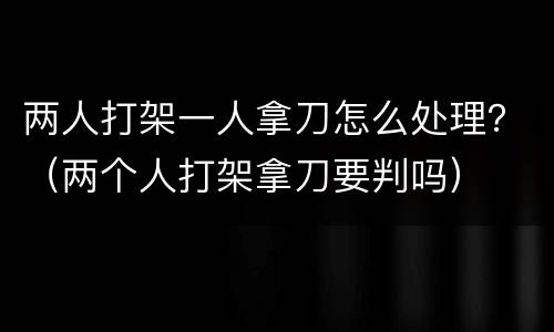 两人打架一人拿刀怎么处理？（两个人打架拿刀要判吗）