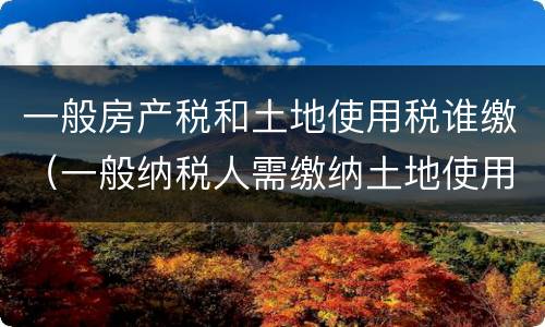 一般房产税和土地使用税谁缴（一般纳税人需缴纳土地使用税和房产税么）