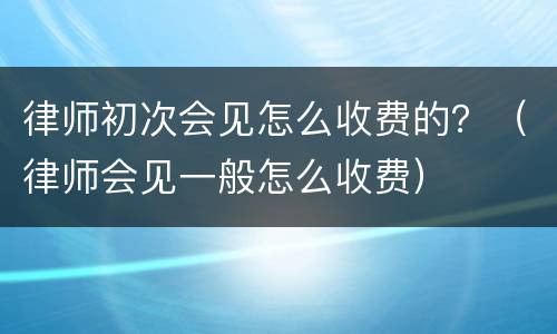 律师初次会见怎么收费的？（律师会见一般怎么收费）
