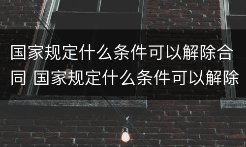 国家规定什么条件可以解除合同 国家规定什么条件可以解除合同赔偿