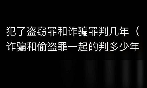 犯了盗窃罪和诈骗罪判几年（诈骗和偷盗罪一起的判多少年）