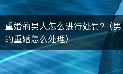 重婚的男人怎么进行处罚?（男的重婚怎么处理）