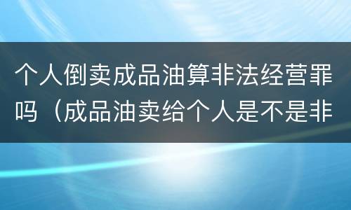 个人倒卖成品油算非法经营罪吗（成品油卖给个人是不是非法经营罪）