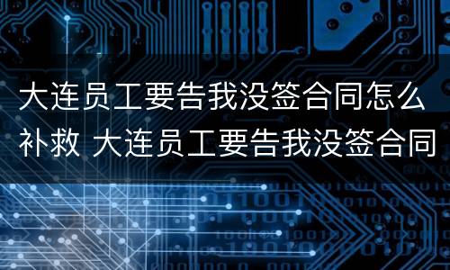 大连员工要告我没签合同怎么补救 大连员工要告我没签合同怎么补救他