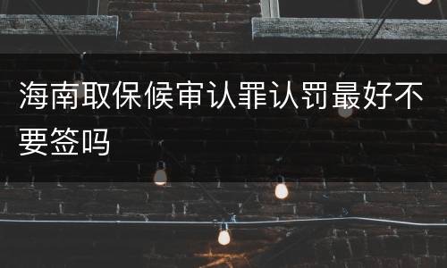 海南取保候审认罪认罚最好不要签吗