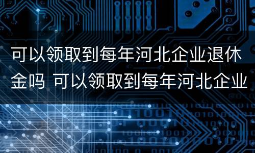 可以领取到每年河北企业退休金吗 可以领取到每年河北企业退休金吗