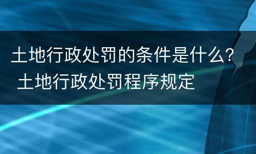 土地行政处罚的条件是什么？ 土地行政处罚程序规定