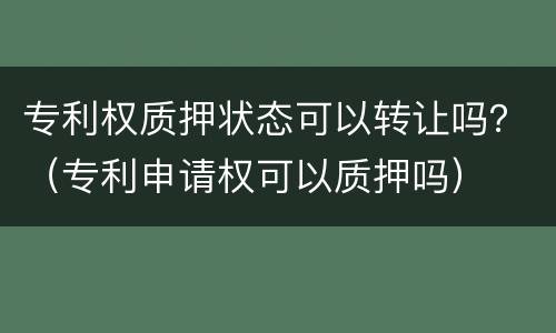 专利权质押状态可以转让吗？（专利申请权可以质押吗）