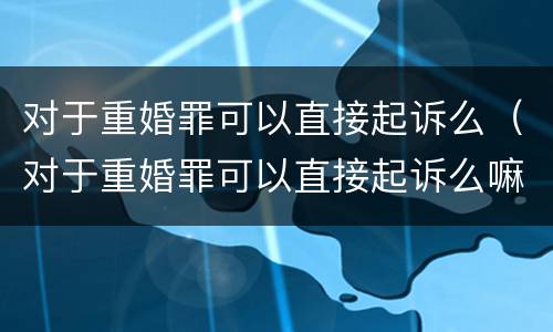 对于重婚罪可以直接起诉么（对于重婚罪可以直接起诉么嘛）