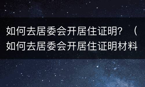 如何去居委会开居住证明？（如何去居委会开居住证明材料）