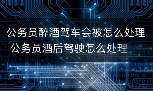 公务员醉酒驾车会被怎么处理 公务员酒后驾驶怎么处理