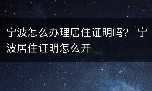 宁波怎么办理居住证明吗？ 宁波居住证明怎么开