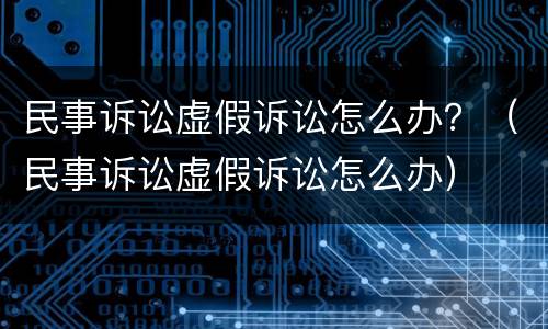民事诉讼虚假诉讼怎么办？（民事诉讼虚假诉讼怎么办）