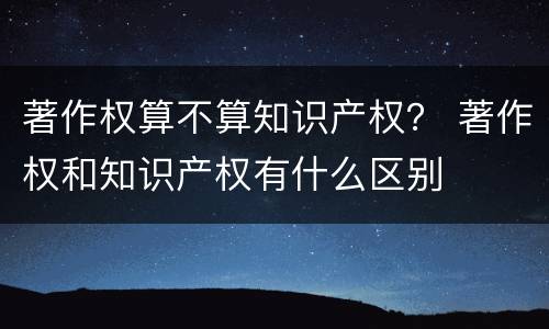 著作权算不算知识产权？ 著作权和知识产权有什么区别