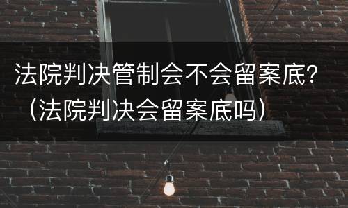 法院判决管制会不会留案底？（法院判决会留案底吗）