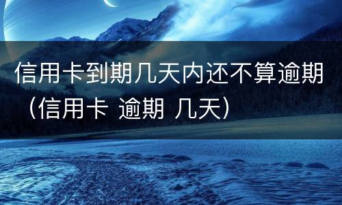 信用卡到期几天内还不算逾期（信用卡 逾期 几天）
