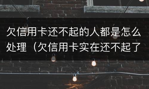 欠信用卡还不起的人都是怎么处理（欠信用卡实在还不起了怎么办）