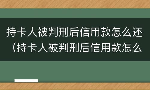 持卡人被判刑后信用款怎么还（持卡人被判刑后信用款怎么还回来）