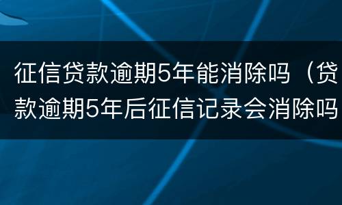 征信贷款逾期5年能消除吗（贷款逾期5年后征信记录会消除吗）