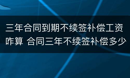 三年合同到期不续签补偿工资咋算 合同三年不续签补偿多少钱