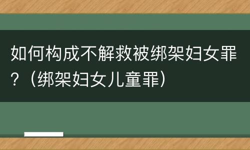 如何构成不解救被绑架妇女罪?（绑架妇女儿童罪）