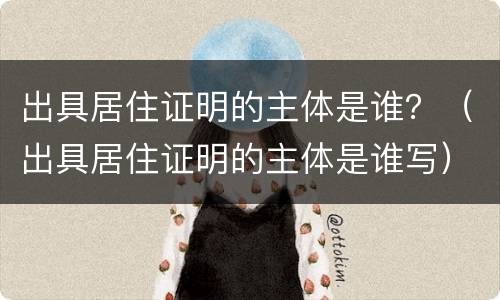 出具居住证明的主体是谁？（出具居住证明的主体是谁写）