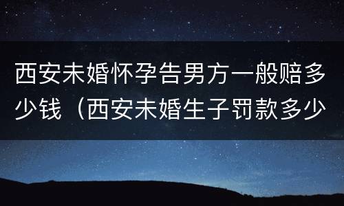 西安未婚怀孕告男方一般赔多少钱（西安未婚生子罚款多少）