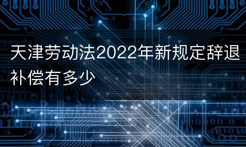 天津劳动法2022年新规定辞退补偿有多少