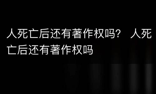 人死亡后还有著作权吗？ 人死亡后还有著作权吗