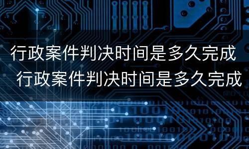 行政案件判决时间是多久完成 行政案件判决时间是多久完成的