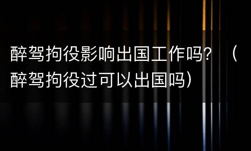 醉驾拘役影响出国工作吗？（醉驾拘役过可以出国吗）