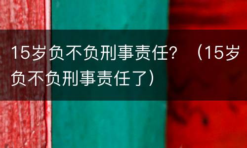 15岁负不负刑事责任？（15岁负不负刑事责任了）